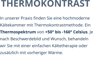 THERMOKONTRAST In unserer Praxis finden Sie eine hochmoderne Kältekammer mit Thermokontrastmethode. Ein Thermospektrum von +50° bis -160° Celsius. Je nach Beschwerdebild und Wunsch, behandeln wir Sie mit einer einfachen Kältetherapie oder zusätzlich mit vorheriger Wärme.