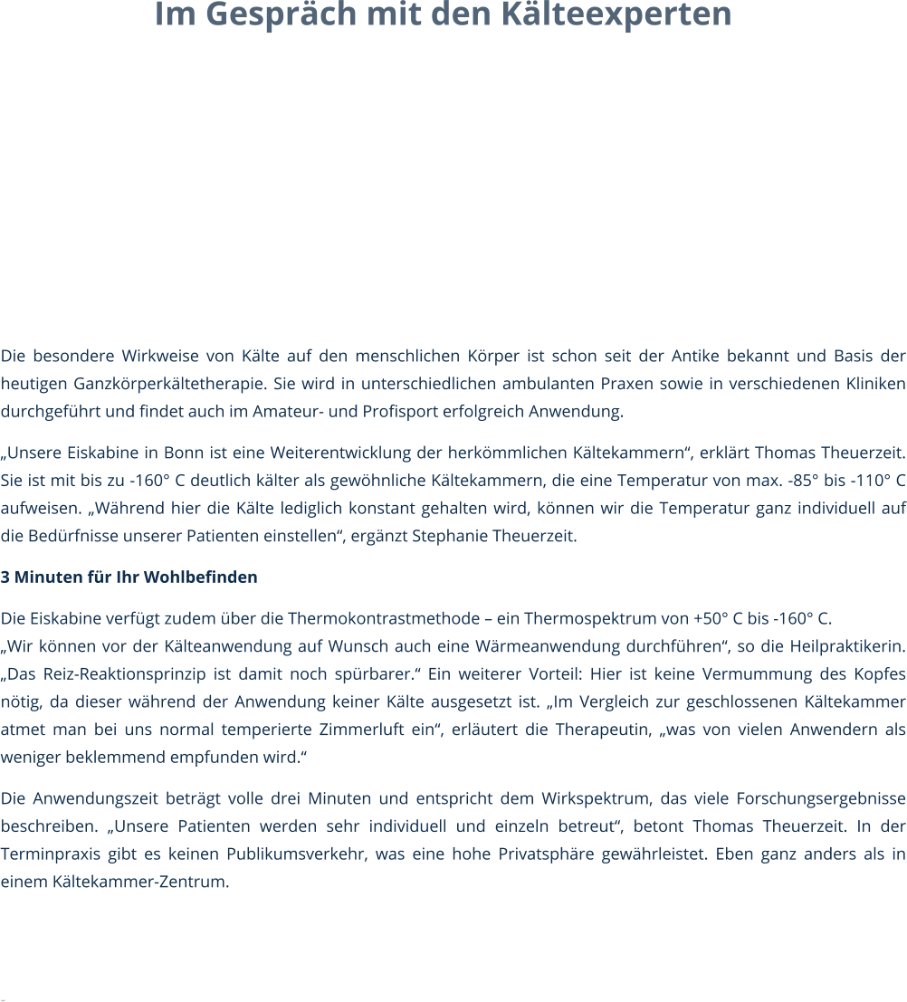 Im Gespräch mit den Kälteexperten        Die besondere Wirkweise von Kälte auf den menschlichen Körper ist schon seit der Antike bekannt und Basis der heutigen Ganzkörperkältetherapie. Sie wird in unterschiedlichen ambulanten Praxen sowie in verschiedenen Kliniken durchgeführt und findet auch im Amateur- und Profisport erfolgreich Anwendung. „Unsere Eiskabine in Bonn ist eine Weiterentwicklung der herkömmlichen Kältekammern“, erklärt Thomas Theuerzeit. Sie ist mit bis zu -160° C deutlich kälter als gewöhnliche Kältekammern, die eine Temperatur von max. -85° bis -110° C aufweisen. „Während hier die Kälte lediglich konstant gehalten wird, können wir die Temperatur ganz individuell auf die Bedürfnisse unserer Patienten einstellen“, ergänzt Stephanie Theuerzeit.  3 Minuten für Ihr Wohlbefinden Die Eiskabine verfügt zudem über die Thermokontrastmethode – ein Thermospektrum von +50° C bis -160° C. „Wir können vor der Kälteanwendung auf Wunsch auch eine Wärmeanwendung durchführen“, so die Heilpraktikerin. „Das Reiz-Reaktionsprinzip ist damit noch spürbarer.“ Ein weiterer Vorteil: Hier ist keine Vermummung des Kopfes nötig, da dieser während der Anwendung keiner Kälte ausgesetzt ist. „Im Vergleich zur geschlossenen Kältekammer atmet man bei uns normal temperierte Zimmerluft ein“, erläutert die Therapeutin, „was von vielen Anwendern als weniger beklemmend empfunden wird.“  Die Anwendungszeit beträgt volle drei Minuten und entspricht dem Wirkspektrum, das viele Forschungsergebnisse beschreiben. „Unsere Patienten werden sehr individuell und einzeln betreut“, betont Thomas Theuerzeit. In der Terminpraxis gibt es keinen Publikumsverkehr, was eine hohe Privatsphäre gewährleistet. Eben ganz anders als in einem Kältekammer-Zentrum.   -