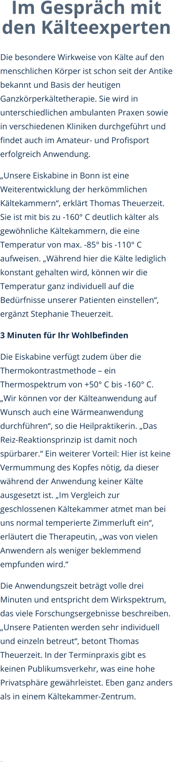 Im Gespräch mit den Kälteexperten  Die besondere Wirkweise von Kälte auf den menschlichen Körper ist schon seit der Antike bekannt und Basis der heutigen Ganzkörperkältetherapie. Sie wird in unterschiedlichen ambulanten Praxen sowie in verschiedenen Kliniken durchgeführt und findet auch im Amateur- und Profisport erfolgreich Anwendung. „Unsere Eiskabine in Bonn ist eine Weiterentwicklung der herkömmlichen Kältekammern“, erklärt Thomas Theuerzeit. Sie ist mit bis zu -160° C deutlich kälter als gewöhnliche Kältekammern, die eine Temperatur von max. -85° bis -110° C aufweisen. „Während hier die Kälte lediglich konstant gehalten wird, können wir die Temperatur ganz individuell auf die Bedürfnisse unserer Patienten einstellen“, ergänzt Stephanie Theuerzeit.  3 Minuten für Ihr Wohlbefinden Die Eiskabine verfügt zudem über die Thermokontrastmethode – ein Thermospektrum von +50° C bis -160° C. „Wir können vor der Kälteanwendung auf Wunsch auch eine Wärmeanwendung durchführen“, so die Heilpraktikerin. „Das Reiz-Reaktionsprinzip ist damit noch spürbarer.“ Ein weiterer Vorteil: Hier ist keine Vermummung des Kopfes nötig, da dieser während der Anwendung keiner Kälte ausgesetzt ist. „Im Vergleich zur geschlossenen Kältekammer atmet man bei uns normal temperierte Zimmerluft ein“, erläutert die Therapeutin, „was von vielen Anwendern als weniger beklemmend empfunden wird.“  Die Anwendungszeit beträgt volle drei Minuten und entspricht dem Wirkspektrum, das viele Forschungsergebnisse beschreiben. „Unsere Patienten werden sehr individuell und einzeln betreut“, betont Thomas Theuerzeit. In der Terminpraxis gibt es keinen Publikumsverkehr, was eine hohe Privatsphäre gewährleistet. Eben ganz anders als in einem Kältekammer-Zentrum.   -